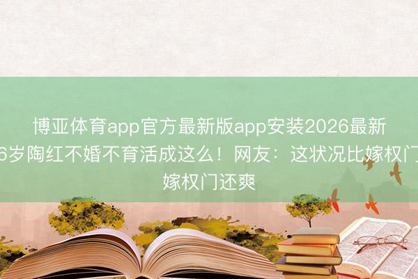 博亚体育app官方最新版app安装2026最新版 56岁陶红不婚不育活成这么!网友:这状况比嫁权门还爽