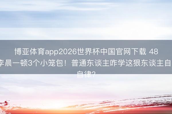 博亚体育app2026世界杯中国官网下载 48岁李晨一顿3个小笼包！普通东谈主咋学这狠东谈主自律？
