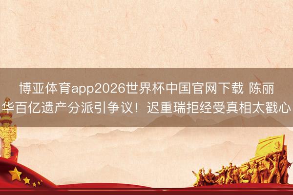 博亚体育app2026世界杯中国官网下载 陈丽华百亿遗产分派引争议！迟重瑞拒经受真相太戳心
