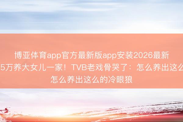 博亚体育app官方最新版app安装2026最新版 每月给5万养大女儿一家！TVB老戏骨哭了：怎么养出这么的冷眼狼