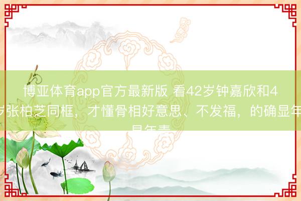 博亚体育app官方最新版 看42岁钟嘉欣和45岁张柏芝同框，才懂骨相好意思、不发福，的确显年青