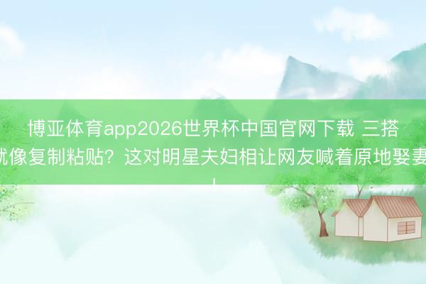 博亚体育app2026世界杯中国官网下载 三搭就像复制粘贴？这对明星夫妇相让网友喊着原地娶妻！
