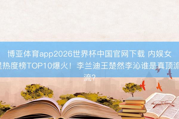博亚体育app2026世界杯中国官网下载 内娱女星热度榜TOP10爆火！李兰迪王楚然李沁谁是真顶流？