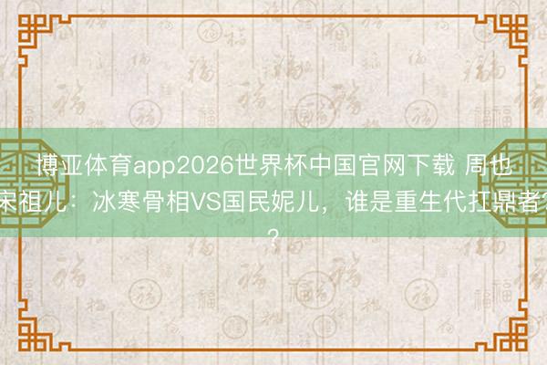 博亚体育app2026世界杯中国官网下载 周也宋祖儿:冰寒骨相VS国民妮儿,谁是重生代扛鼎者?