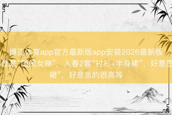 博亚体育app官方最新版app安装2026最新版 高圆圆不愧是“国民女神”，入春2套“衬衫+半身裙”，好意思的很高等