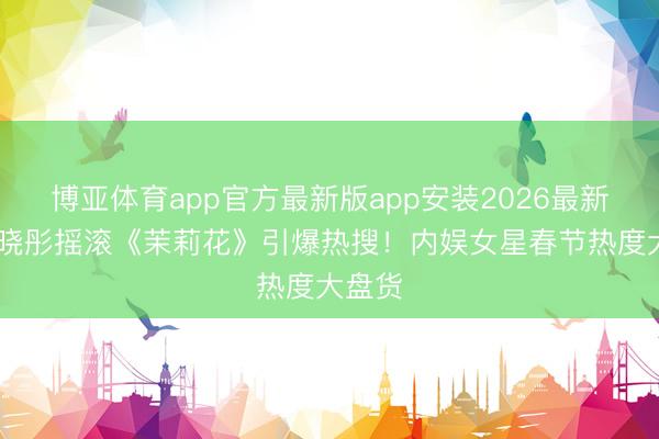 博亚体育app官方最新版app安装2026最新版 关晓彤摇滚《茉莉花》引爆热搜！内娱女星春节热度大盘货