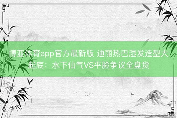 博亚体育app官方最新版 迪丽热巴湿发造型大起底：水下仙气VS平脸争议全盘货