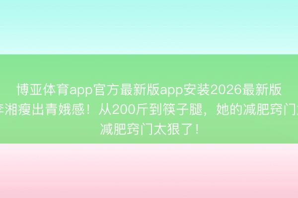 博亚体育app官方最新版app安装2026最新版 50岁李湘瘦出青娥感！从200斤到筷子腿，她的减肥窍门太狠了！