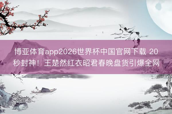 博亚体育app2026世界杯中国官网下载 20秒封神！王楚然红衣昭君春晚盘货引爆全网