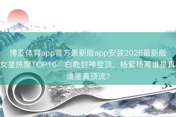 博亚体育app官方最新版app安装2026最新版 内娱女星热度TOP10：白鹿封神登顶，杨紫杨幂谁是真顶流？
