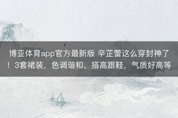 博亚体育app官方最新版 辛芷蕾这么穿封神了！3套裙装，色调谐和，搭高跟鞋，气质好高等