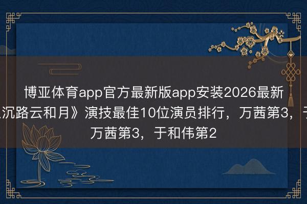博亚体育app官方最新版app安装2026最新版 给《八沉路云和月》演技最佳10位演员排行，万茜第3，于和伟第2