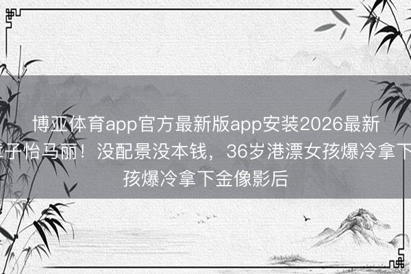 博亚体育app官方最新版app安装2026最新版 打败章子怡马丽！没配景没本钱，36岁港漂女孩爆冷拿下金像影后