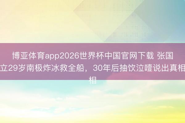 博亚体育app2026世界杯中国官网下载 张国立29岁南极炸冰救全船，30年后抽饮泣噎说出真相