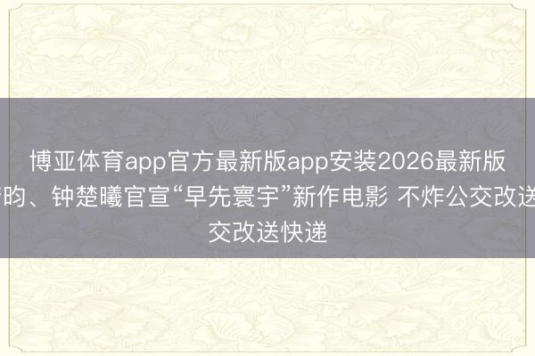 博亚体育app官方最新版app安装2026最新版 张若昀、钟楚曦官宣“早先寰宇”新作电影 不炸公交改送快递