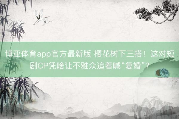 博亚体育app官方最新版 樱花树下三搭！这对短剧CP凭啥让不雅众追着喊“复婚”？