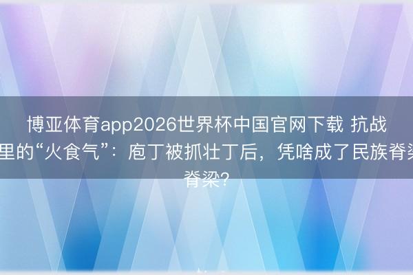 博亚体育app2026世界杯中国官网下载 抗战剧里的“火食气”：庖丁被抓壮丁后，凭啥成了民族脊梁？