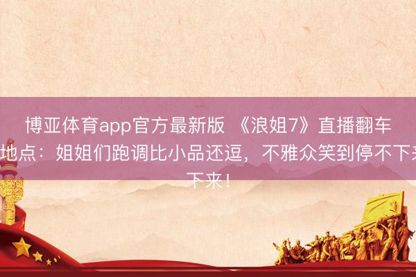 博亚体育app官方最新版 《浪姐7》直播翻车名地点：姐姐们跑调比小品还逗，不雅众笑到停不下来！