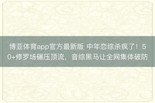 博亚体育app官方最新版 中年恋综杀疯了!50+修罗场碾压顶流,音综黑马让全网集体破防