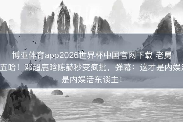 博亚体育app2026世界杯中国官网下载 老舅骤然杀回五哈！邓超鹿晗陈赫秒变疯批，弹幕：这才是内娱活东谈主！