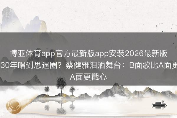 博亚体育app官方最新版app安装2026最新版 写歌30年唱到思退圈？蔡健雅泪洒舞台：B面歌比A面更戳心