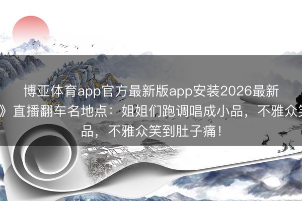 博亚体育app官方最新版app安装2026最新版 《浪姐7》直播翻车名地点：姐姐们跑调唱成小品，不雅众笑到肚子痛！