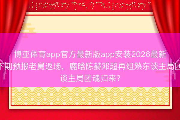 博亚体育app官方最新版app安装2026最新版 五哈下期预报老舅返场，鹿晗陈赫邓超再组熟东谈主局团魂归来？