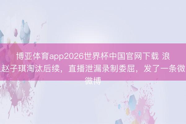 博亚体育app2026世界杯中国官网下载 浪姐赵子琪淘汰后续，直播泄漏录制委屈，发了一条微博
