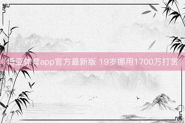 博亚体育app官方最新版 19岁挪用1700万打赏