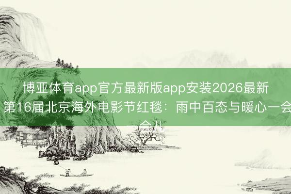 博亚体育app官方最新版app安装2026最新版 第16届北京海外电影节红毯：雨中百态与暖心一会儿