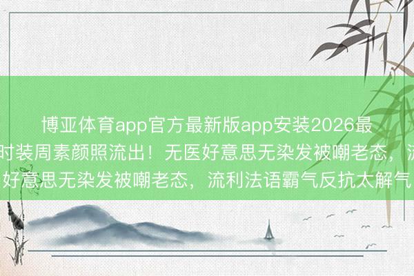 博亚体育app官方最新版app安装2026最新版 外洋影后巩俐巴黎时装周素颜照流出！无医好意思无染发被嘲老态，流利法语霸气反抗太解气