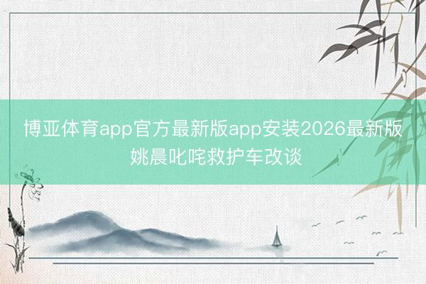 博亚体育app官方最新版app安装2026最新版 姚晨叱咤救护车改谈