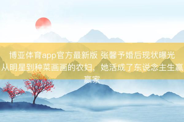 博亚体育app官方最新版 张馨予婚后现状曝光！从明星到种菜画画的农妇，她活成了东说念主生赢家