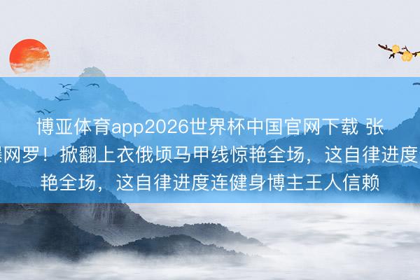 博亚体育app2026世界杯中国官网下载 张馨予素颜健身照引爆网罗！掀翻上衣俄顷马甲线惊艳全场，这自律进度连健身博主王人信赖