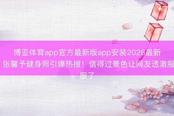博亚体育app官方最新版app安装2026最新版 张馨予健身照引爆热搜！信得过景色让网友透澈服了
