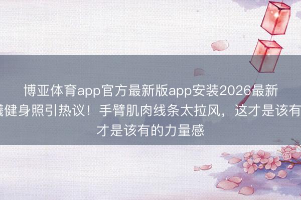 博亚体育app官方最新版app安装2026最新版 钟楚曦健身照引热议！手臂肌肉线条太拉风，这才是该有的力量感