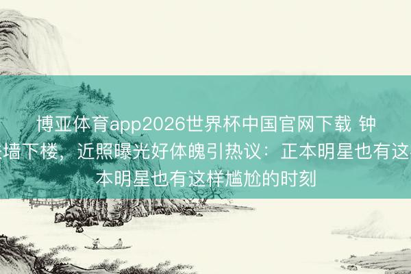 博亚体育app2026世界杯中国官网下载 钟楚曦练腿后扶墙下楼，近照曝光好体魄引热议：正本明星也有这样尴尬的时刻