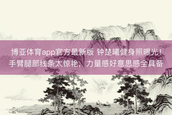 博亚体育app官方最新版 钟楚曦健身照曝光！手臂腿部线条太惊艳，力量感好意思感全具备