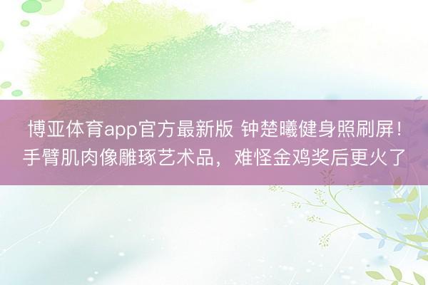 博亚体育app官方最新版 钟楚曦健身照刷屏！手臂肌肉像雕琢艺术品，难怪金鸡奖后更火了