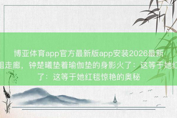 博亚体育app官方最新版app安装2026最新版 凌晨3点剧组走廊，钟楚曦垫着瑜伽垫的身影火了：这等于她红毯惊艳的奥秘