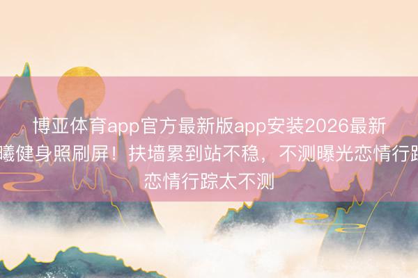 博亚体育app官方最新版app安装2026最新版 钟楚曦健身照刷屏！扶墙累到站不稳，不测曝光恋情行踪太不测