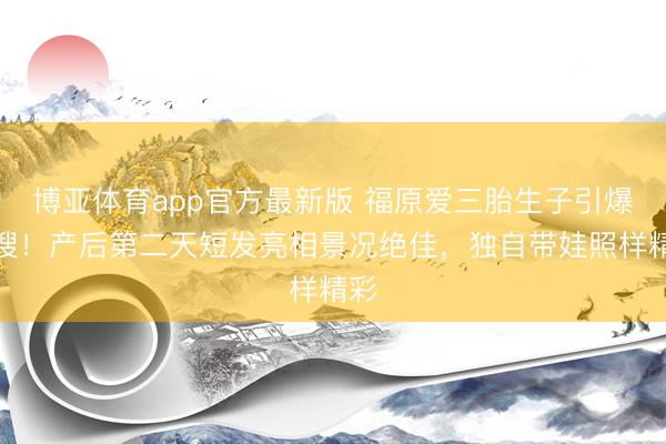 博亚体育app官方最新版 福原爱三胎生子引爆热搜！产后第二天短发亮相景况绝佳，独自带娃照样精彩