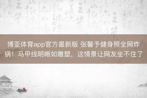 博亚体育app官方最新版 张馨予健身照全网炸锅！马甲线明晰如雕塑，这情景让网友坐不住了