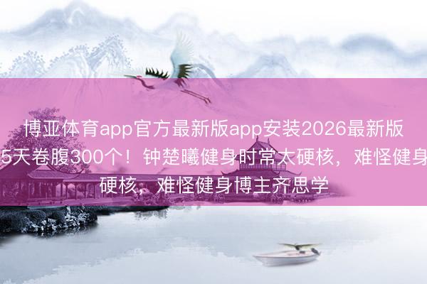 博亚体育app官方最新版app安装2026最新版 5点晨跑+15天卷腹300个！钟楚曦健身时常太硬核，难怪健身博主齐思学