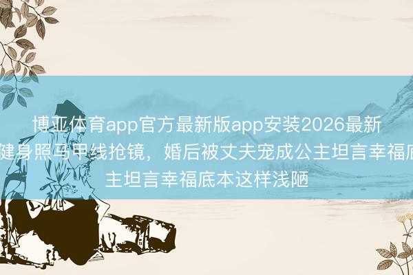 博亚体育app官方最新版app安装2026最新版 张馨予晒健身照马甲线抢镜，婚后被丈夫宠成公主坦言幸福底本这样浅陋