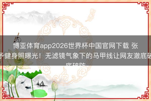 博亚体育app2026世界杯中国官网下载 张馨予健身照曝光！无滤镜气象下的马甲线让网友澈底破防