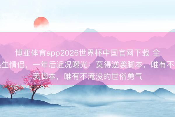 博亚体育app2026世界杯中国官网下载 全网催婚的缅甸逃生情侣，一年后近况曝光：莫得逆袭脚本，唯有不淹没的世俗勇气