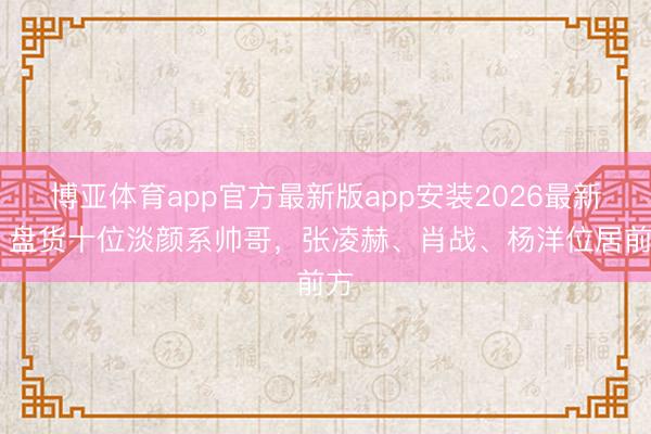 博亚体育app官方最新版app安装2026最新版 盘货十位淡颜系帅哥，张凌赫、肖战、杨洋位居前方