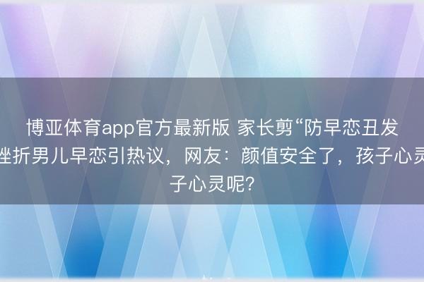 博亚体育app官方最新版 家长剪“防早恋丑发型”挫折男儿早恋引热议，网友：颜值安全了，孩子心灵呢？