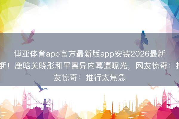 博亚体育app官方最新版app安装2026最新版 八年情断！鹿晗关晓彤和平离异内幕遭曝光，网友惊奇：推行太焦急